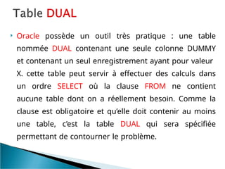  Oracle possède un outil très pratique : une table
nommée DUAL contenant une seule colonne DUMMY
et contenant un seul enregistrement ayant pour valeur
X. cette table peut servir à effectuer des calculs dans
un ordre SELECT où la clause FROM ne contient
aucune table dont on a réellement besoin. Comme la
clause est obligatoire et qu’elle doit contenir au moins
une table, c’est la table DUAL qui sera spécifiée
permettant de contourner le problème.
 