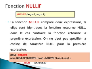  La fonction NULLIF compare deux expressions, si
elles sont identiques la fonction retourne NULL,
dans le cas contraire la fonction retourne la
première expression. On ne peut pas spécifier la
chaîne de caractère NULL pour la première
expression.
SQL> SELECT
nom,NULLIF(LENGTH(nom),LENGTH(fonction))
2 FROM EMPLOYE;
NULLIF(expr1,expr2)
 