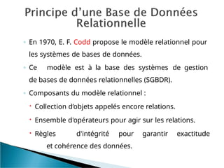 ◦ En 1970, E. F. Codd propose le modèle relationnel pour
les systèmes de bases de données.
◦ Ce modèle est à la base des systèmes de gestion
de bases de données relationnelles (SGBDR).
◦ Composants du modèle relationnel :
 Collection d’objets appelés encore relations.
 Ensemble d'opérateurs pour agir sur les relations.
 Règles d'intégrité pour garantir exactitude
et cohérence des données.
 