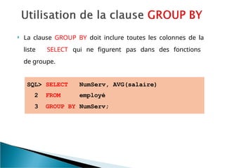 La clause GROUP BY doit inclure toutes les colonnes de la
liste SELECT qui ne figurent pas dans des fonctions
de groupe.
SQL> SELECT NumServ, AVG(salaire)
2 FROM employé
3 GROUP BY NumServ;
 