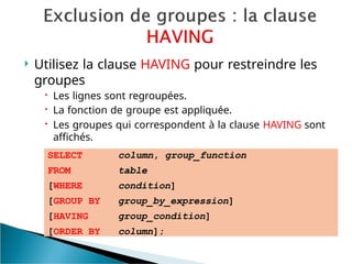  Utilisez la clause HAVING pour restreindre les
groupes
 Les lignes sont regroupées.
 La fonction de groupe est appliquée.
 Les groupes qui correspondent à la clause HAVING sont
affichés.
SELECT
FROM
[WHERE
[GROUP BY
[HAVING
[ORDER BY
column, group_function
table
condition]
group_by_expression]
group_condition]
column];
 