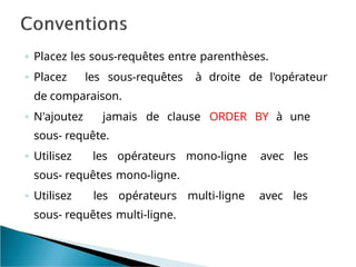 ◦ Placez les sous-requêtes entre parenthèses.
◦ Placez les sous-requêtes à droite de l'opérateur
de comparaison.
◦ N'ajoutez jamais de clause ORDER BY à une
sous- requête.
◦ Utilisez les opérateurs mono-ligne avec les
sous- requêtes mono-ligne.
◦ Utilisez les opérateurs multi-ligne avec les
sous- requêtes multi-ligne.
 
