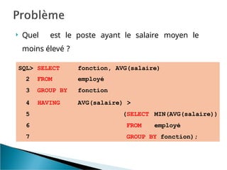  Quel est le poste ayant le salaire moyen le
moins élevé ?
SQL> SELECT fonction, AVG(salaire)
2 FROM employé
3 GROUP BY fonction
AVG(salaire) >
(SELECT
FROM
MIN(AVG(salaire))
employé
4 HAVING
5
6
7 GROUP BY fonction);
 