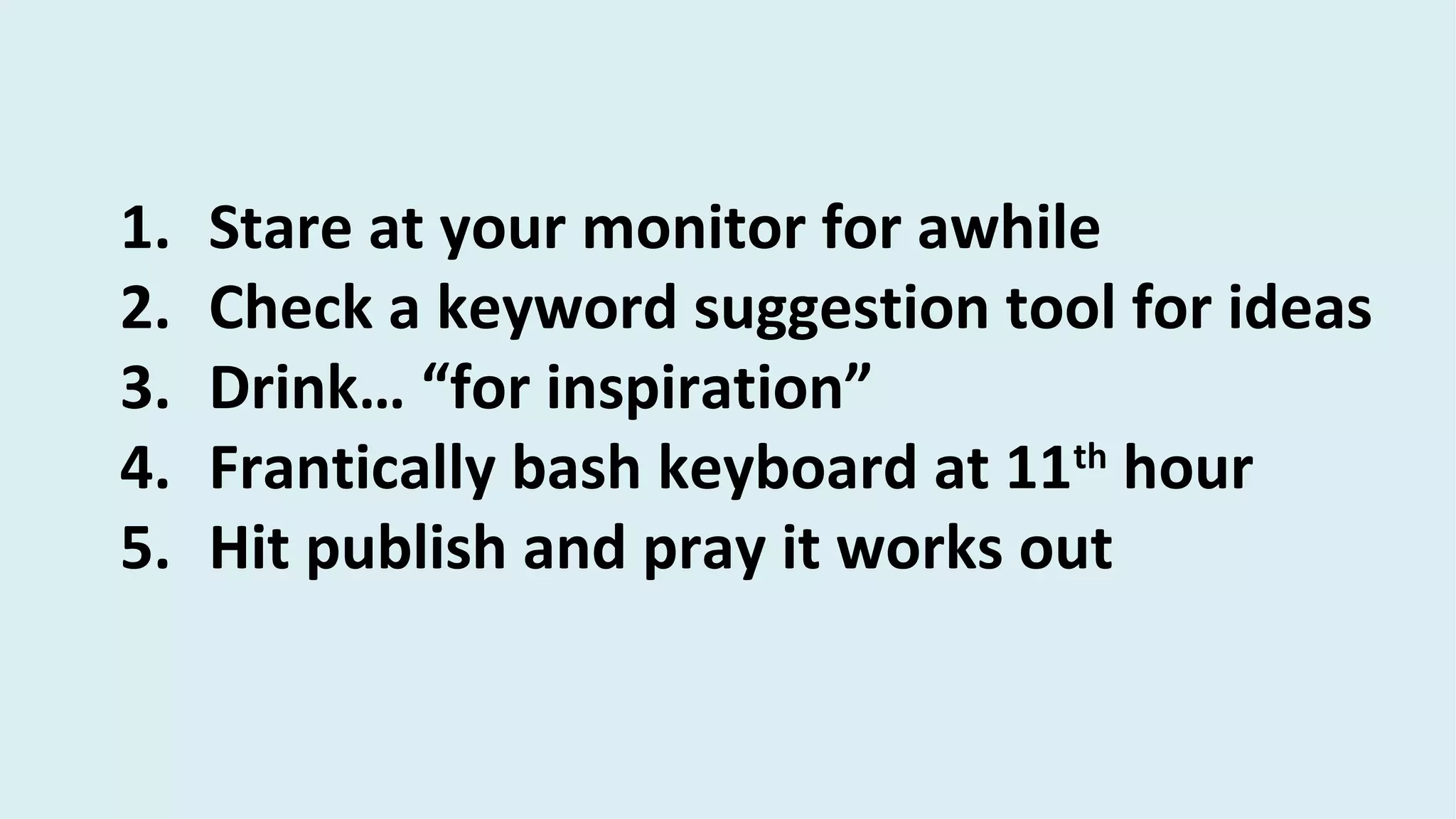 1. Stare at your monitor for awhile
2. Check a keyword suggestion tool for ideas
3. Drink… “for inspiration”
4. Frantically bash keyboard at 11th
hour
5. Hit publish and pray it works out
 