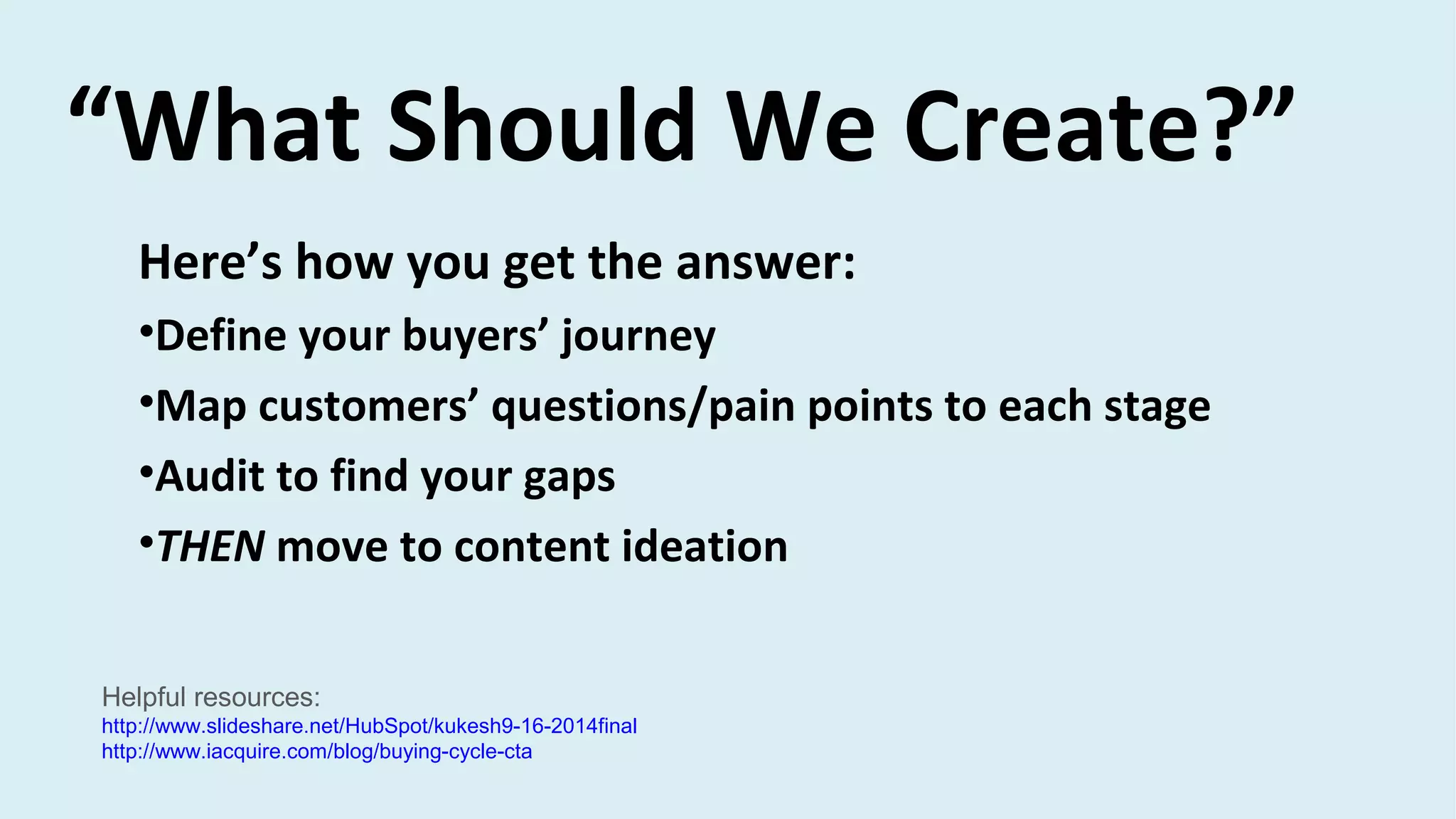 Here’s how you get the answer:
•Define your buyers’ journey
•Map customers’ questions/pain points to each stage
•Audit to find your gaps
•THEN move to content ideation
“What Should We Create?”
Helpful resources:
http://www.slideshare.net/HubSpot/kukesh9-16-2014final
http://www.iacquire.com/blog/buying-cycle-cta
 