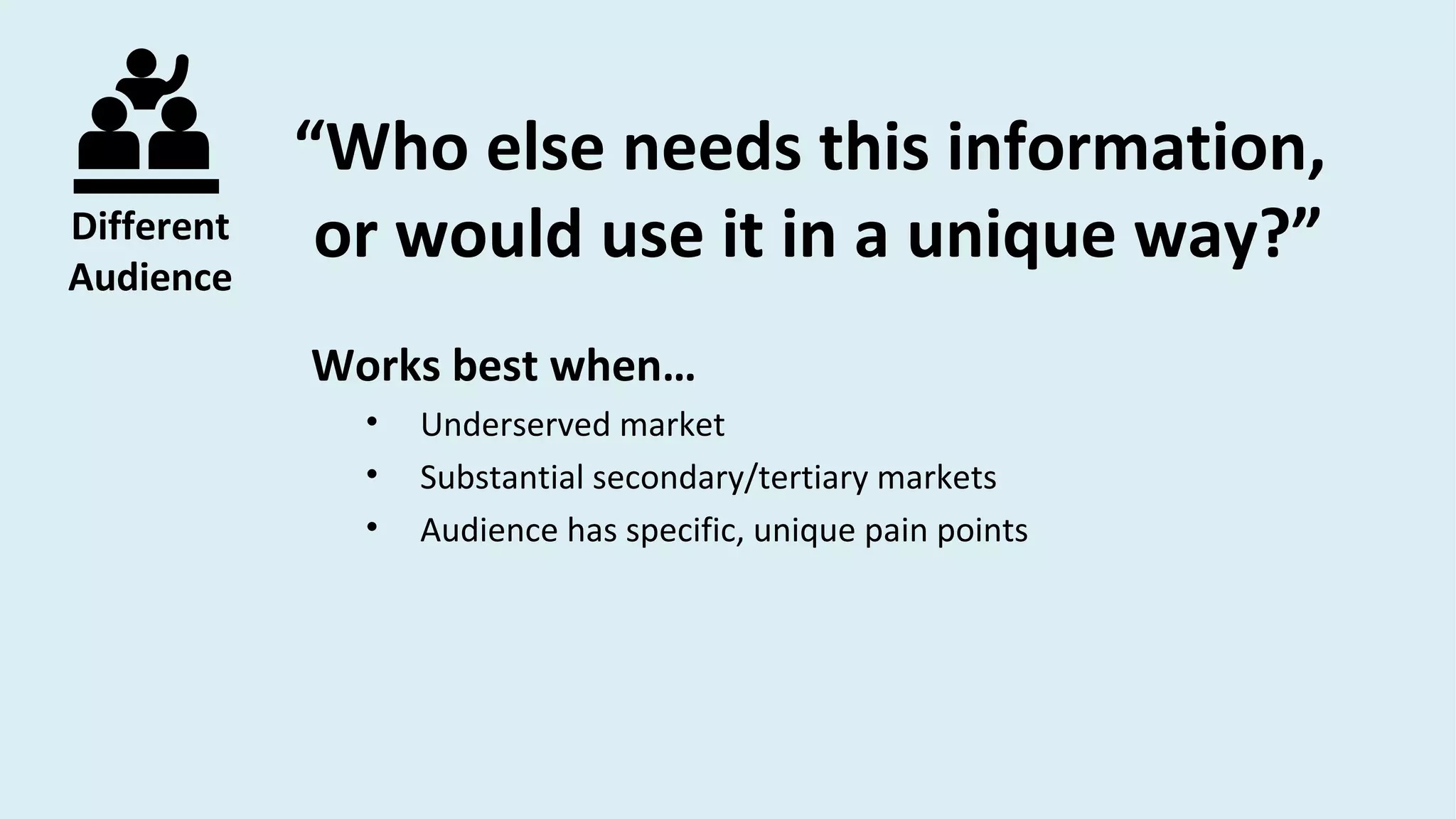 Different
Audience
“Who else needs this information,
or would use it in a unique way?”
Works best when…
• Underserved market
• Substantial secondary/tertiary markets
• Audience has specific, unique pain points
 