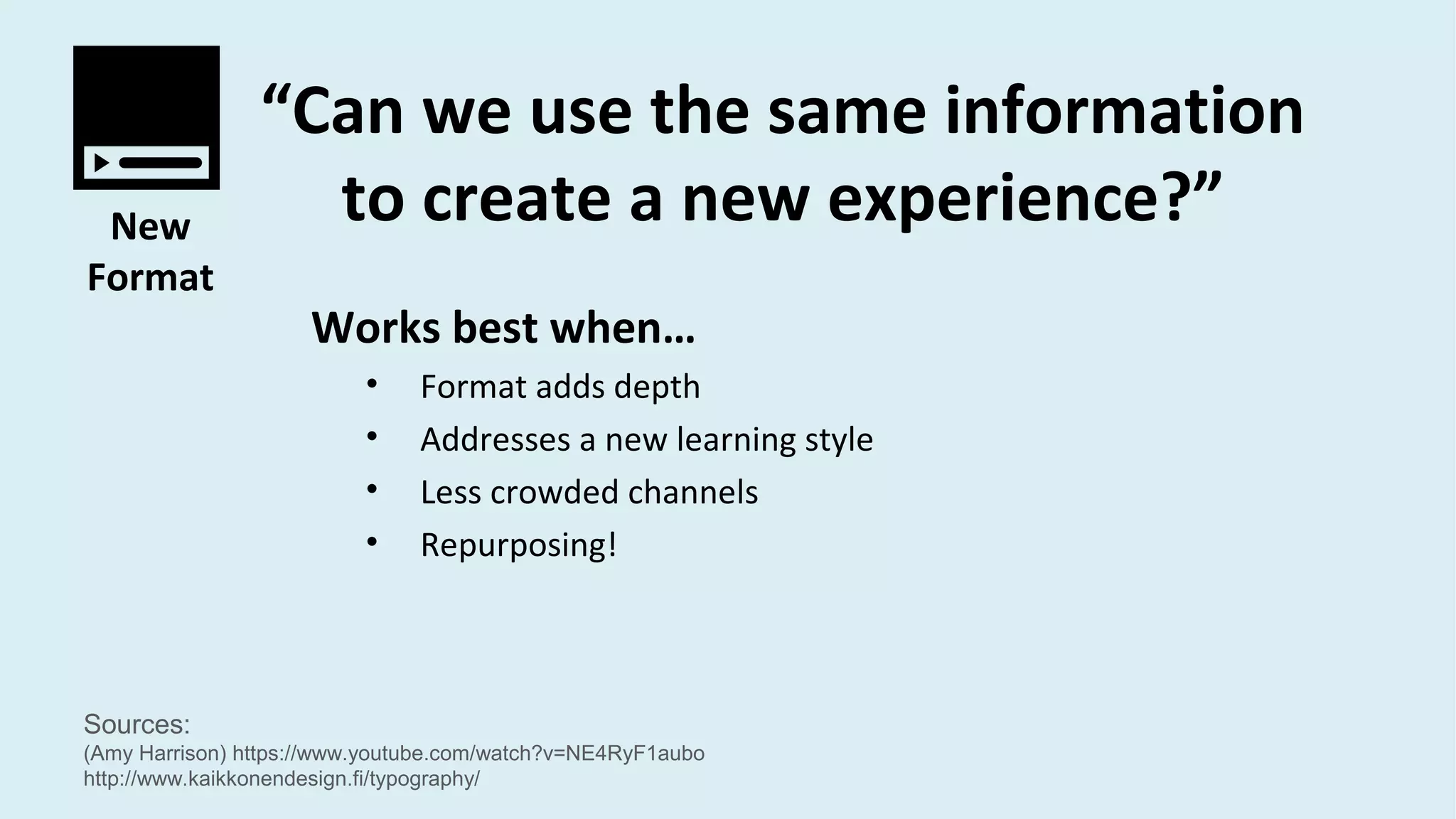 Sources:
(Amy Harrison) https://www.youtube.com/watch?v=NE4RyF1aubo
http://www.kaikkonendesign.fi/typography/
New
Format
“Can we use the same information
to create a new experience?”
Works best when…
• Format adds depth
• Addresses a new learning style
• Less crowded channels
• Repurposing!
 
