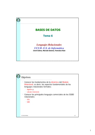 BASES DE DATOS

                                 Tema 6


                       Lenguajes Relacionales
                      UCLM- E.S. de Informática
                   Coral Calero, Marcela Genero, Francisco Ruiz




Objetivos

 •   Conocer los fundamentos de la dinámica del Modelo
     Relacional, es decir, los aspectos fundamentales de los
     lenguajes relacionales formales:
          álgebra y
          cálculo relacional.
 •   Conocer los principales lenguajes comerciales de los SGBD
     relacionales:
          SQL
          QBE




UCLM-ESI-BDa                                                      6.2




                                                                        1
 