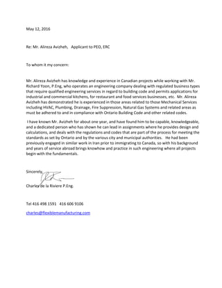 May 12, 2016
Re: Mr. Alireza Avizheh, Applicant to PEO, ERC
To whom it my concern:
Mr. Alireza Avizheh has knowledge and experience in Canadian projects while working with Mr.
Richard Yoon, P.Eng, who operates an engineering company dealing with regulated business types
that require qualified engineering services in regard to building code and permits applications for
industrial and commercial kitchens, for restaurant and food services businesses, etc. Mr. Alireza
Avizheh has demonstrated he is experienced in those areas related to those Mechanical Services
including HVAC, Plumbing, Drainage, Fire Suppression, Natural Gas Systems and related areas as
must be adhered to and in compliance with Ontario Building Code and other related codes.
I have known Mr. Avizheh for about one year, and have found him to be capable, knowledgeable,
and a dedicated person who has shown he can lead in assignments where he provides design and
calculations, and deals with the regulations and codes that are part of the process for meeting the
standards as set by Ontario and by the various city and municipal authorities. He had been
previously engaged in similar work in Iran prior to immigrating to Canada, so with his background
and years of service abroad brings knowhow and practice in such engineering where all projects
begin with the fundamentals.
Sincerely,
Charles de la Riviere P.Eng.
Tel 416 498 1591 416 606 9106
charles@flexiblemanufacturing.com
 