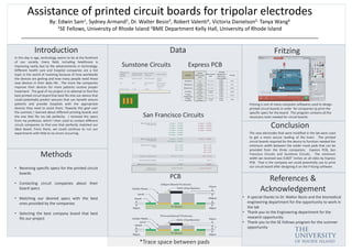 Assistance of printed circuit boards for tripolar electrodes
By: Edwin Sam1, Sydney Armand2, Dr. Walter Besio3, Robert Valenti4, Victoria Danielson5, Tanya Wang6
1SE Fellows, University of Rhode Island 2BME Department Kelly Hall, University of Rhode Island
______________________________________________________________________________________________________
Introduction
In this day in age, technology seems to be at the forefront
of our society. Every field, including healthcare is
improving vastly due to the advancements in technology.
Different health care and hospital companies are a hot
topic in the world of investing because of how worldwide
the devices are getting and how many people need these
new devices in their daily life. The more the companies
improve their devices for more patients receive proper
treatment. The goal of my project is to attempt to find the
best printed circuit board that best fits into our device that
could potentially predict seizures that can benefit seizure
patients and provide hospitals with the appropriate
devices they need to assist them. Towards this goal over
the summer, I learned about different printing boards and
the one that fits my lab perfectly. I received the specs
from my professor, which I then used to contact different
circuit companies to find one that perfectly matched our
ideal board. From there, we could continue to run our
experiments with little to no errors occurring.
Methods
• Receiving specific specs for the printed circuit
boards
• Contacting circuit companies about their
board specs
• Matching our desired specs with the best
ones provided by the companies
• Selecting the best company board that best
fits our project
Data
Sunstone Circuits Express PCB
San Francisco Circuits
PCB
Conclusion
References &
Acknowledgement
Fritzing
The new electrodes that were modified in the lab were used
to get a more secure reading of the brain. The printed
circuit boards required for the device to function needed the
minimum width between the solder mask pads that can be
provided from the three companies; Express PCB, San
Francisco Circuits and Sunstone Circuits. The minimum
width we received was 0.003” inches on all sides by Express
PCB. That is the company we could potentially use to print
our circuit board after designing it on the Fritzing software.
Fritzing is one of many computer softwares used to design
printed circuit boards in order for companies tp print the
specific specs for the board. This program contains all the
necessary tools needed for circuit boards.
*Trace space between pads
• A special thanks to Dr. Walter Besio and the biomedical
engineering department for the opportunity to work in
the lab
• Thank you to the Engineering department for the
research opportunity
• Thank you to the SE Fellows program for the summer
opportunity
 