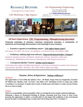 RICHARD J. BELFIORE Cnc Programming / Engineering 
Seeking Opportunities to Shape the World 
Erie, Pennsylvania 16502 
Cell Phone: (814) 520-2956 
CNC Machining / Mfg. Engineer 
Email: Belfiore.Richard@yahoo.com 
Linked IN: https://www.linkedin.com/pub/richard-belfiore-machining-dreams/ 
53/83a/498/ 
18 Years Experience: CNC Programming / Manufacturing Specialist 
Producing multitudes of precision machined components promotes a combination of 
experience and knowledge that provides a real advantage to your company. 
 Extensive exposure to machining centers: “CNC Subject Matter Expert” 
Cnc Lathes, Cnc Mills, Cnc Lasers, Cnc Waterjets, Cnc Punch Presses, Cnc Robots, CMM 
 Proficiency utilizing high tech software: “Degreed Mechanical Drafter / Designer” 
AutoCad, Autodesk Inventor, Solidworks, Mastercam, DelCam, SmartCam, Gibbs Cam 
2D Drawings, 3D Modeling, Post Processor Development, CNC Program Generation. 
 Unsurpassed Quality Control: “Quality Control Engineer” 
A life long career within the Machining Industry, a life long commitment to quality and continuous 
improvement. QS 9000 / ISO 9001, ISO 13485, ITAR, 6 Sigma, Lean Mfg. 
Passion , Drive, & Experience: “Making A Difference” 
#1 Passion 
The opportunity to excel within the industry I love , 3D Model images from my imagination, Translate 
3D Models into Machine Code "G-Code", and utilize CNC Machining Centers to shape into reality 
everything I ever dreamed. To guide and to teach, to build teams and leaders, to make not just friends, 
but to co-exist as family. 
#2 Drive 
I thrive on responsibility and accountability while overcoming the most complex technical challenges. 
Obtaining a degree in Mechanical Drafting & Design, relocating from East Coast to West Coast, 
perusing the opportunity to utilize a versatile skill set and adapt with confidence to the environment 
present in today’s Technological Age. Loving what I do & doing what I love “Creating !!”. 
 