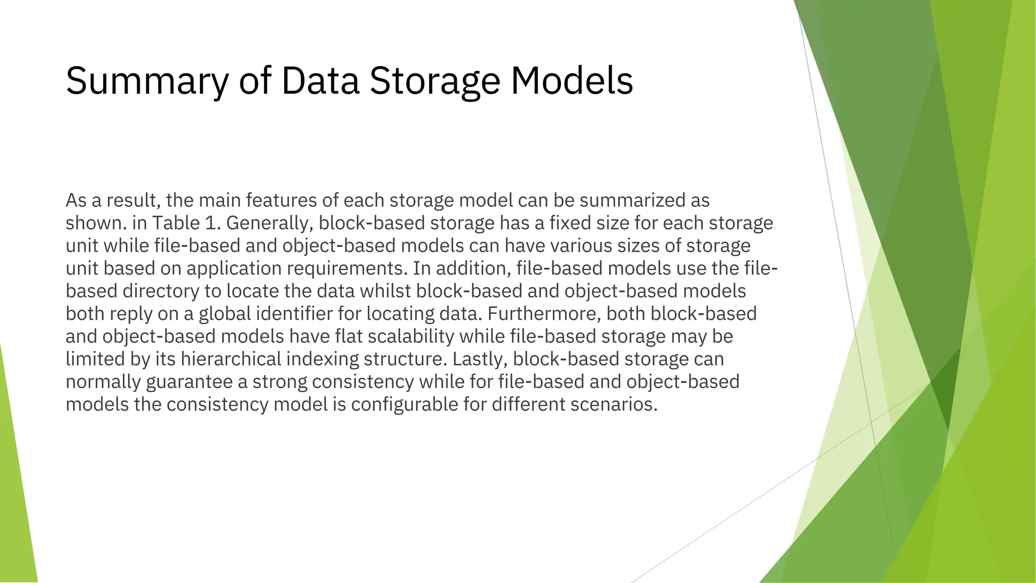 Summary of Data Storage Models
As a result, the main features of each storage model can be summarized as
shown. in Table 1. Generally, block-based storage has a fixed size for each storage
unit while file-based and object-based models can have various sizes of storage
unit based on application requirements. In addition, file-based models use the file-
based directory to locate the data whilst block-based and object-based models
both reply on a global identifier for locating data. Furthermore, both block-based
and object-based models have flat scalability while file-based storage may be
limited by its hierarchical indexing structure. Lastly, block-based storage can
normally guarantee a strong consistency while for file-based and object-based
models the consistency model is configurable for different scenarios.
 
