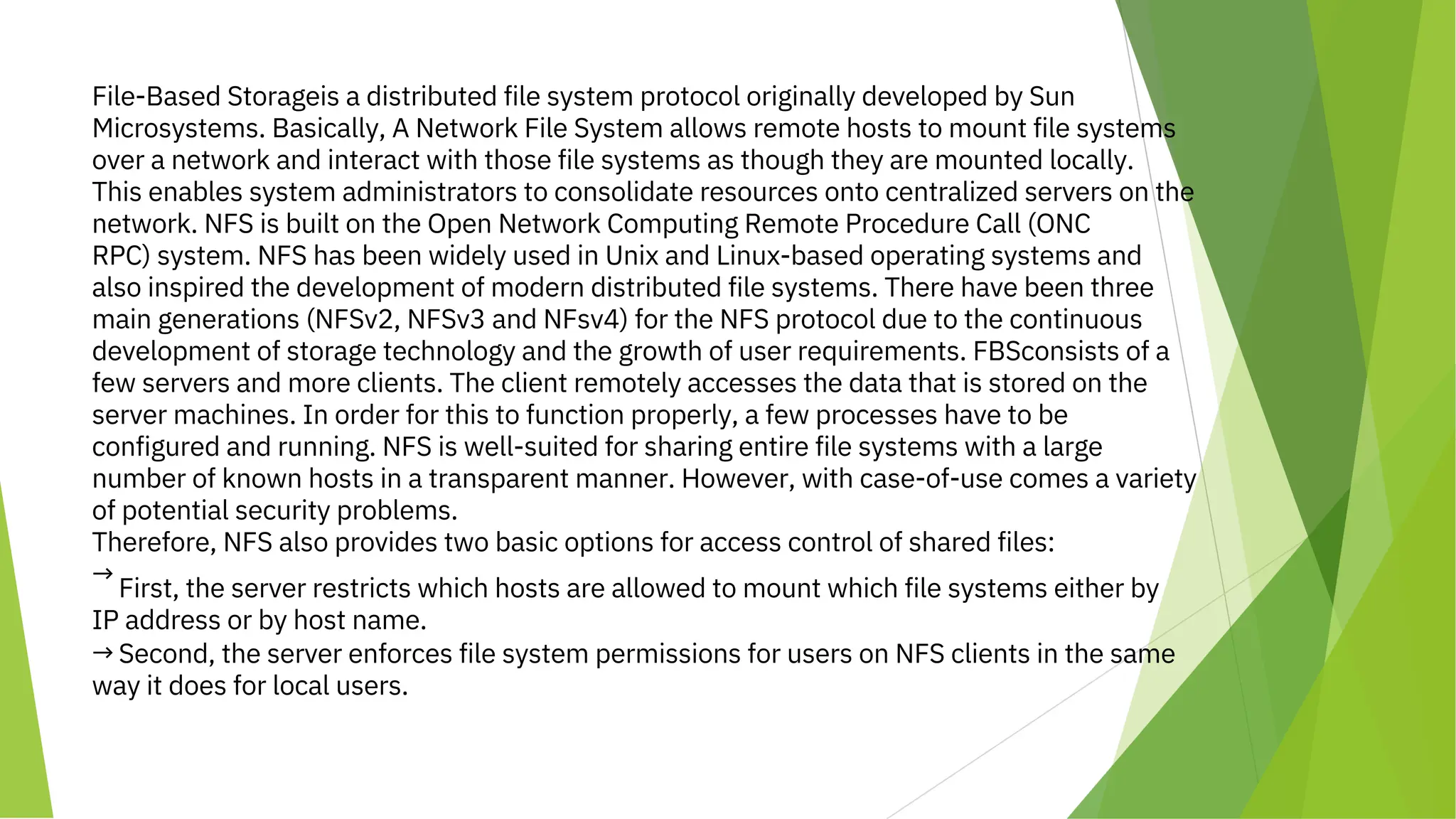 File-Based Storageis a distributed file system protocol originally developed by Sun
Microsystems. Basically, A Network File System allows remote hosts to mount file systems
over a network and interact with those file systems as though they are mounted locally.
This enables system administrators to consolidate resources onto centralized servers on the
network. NFS is built on the Open Network Computing Remote Procedure Call (ONC
RPC) system. NFS has been widely used in Unix and Linux-based operating systems and
also inspired the development of modern distributed file systems. There have been three
main generations (NFSv2, NFSv3 and NFsv4) for the NFS protocol due to the continuous
development of storage technology and the growth of user requirements. FBSconsists of a
few servers and more clients. The client remotely accesses the data that is stored on the
server machines. In order for this to function properly, a few processes have to be
configured and running. NFS is well-suited for sharing entire file systems with a large
number of known hosts in a transparent manner. However, with case-of-use comes a variety
of potential security problems.
Therefore, NFS also provides two basic options for access control of shared files:
→
First, the server restricts which hosts are allowed to mount which file systems either by
IP address or by host name.
→ Second, the server enforces file system permissions for users on NFS clients in the same
way it does for local users.
 