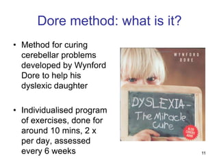 Dore method: what is it?
• Method for curing
  cerebellar problems
  developed by Wynford
  Dore to help his
  dyslexic daughter

• Individualised program
  of exercises, done for
  around 10 mins, 2 x
  per day, assessed
  every 6 weeks                  11
 