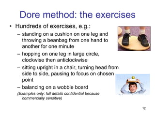 Dore method: the exercises
• Hundreds of exercises, e.g.:
  – standing on a cushion on one leg and
    throwing a beanbag from one hand to
    another for one minute
  – hopping on one leg in large circle,
    clockwise then anticlockwise
  – sitting upright in a chair, turning head from
    side to side, pausing to focus on chosen
    point
  – balancing on a wobble board
  (Examples only: full details confidential because
     commercially sensitive)

                                                      12
 