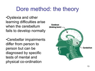 Dore method: the theory
•Dyslexia and other
learning difficulties arise
when the cerebellum
fails to develop normally

•Cerebellar impairments
differ from person to
person but can be
diagnosed by specific
tests of mental and
physical co-ordination
                                 13
 