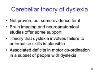 Cerebellar theory of dyslexia
• Not proven, but some evidence for it
• Brain imaging and neuroanatomical
  studies offer some support
• Theory that dyslexia involves failure to
  automatise skills is plausible
• Associated deficits in motor co-ordination
  in a subset of people with dyslexia

                                               14
 