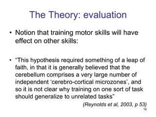 The Theory: evaluation
• Notion that training motor skills will have
  effect on other skills:

• “This hypothesis required something of a leap of
  faith, in that it is generally believed that the
  cerebellum comprises a very large number of
  independent „cerebro-cortical microzones‟, and
  so it is not clear why training on one sort of task
  should generalize to unrelated tasks”
                            (Reynolds et al, 2003, p 53)
                                                      16
 