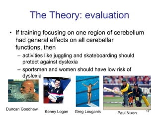 The Theory: evaluation
 • If training focusing on one region of cerebellum
   had general effects on all cerebellar
   functions, then
     – activities like juggling and skateboarding should
       protect against dyslexia
     – sportsmen and women should have low risk of
       dyslexia




Duncan Goodhew                                               17
                 Kenny Logan   Greg Louganis    Paul Nixon
 