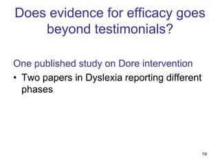 Does evidence for efficacy goes
    beyond testimonials?

One published study on Dore intervention
• Two papers in Dyslexia reporting different
  phases




                                               19
 