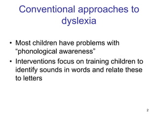 Conventional approaches to
            dyslexia

• Most children have problems with
  “phonological awareness”
• Interventions focus on training children to
  identify sounds in words and relate these
  to letters



                                                2
 