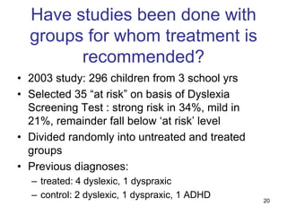 Have studies been done with
  groups for whom treatment is
        recommended?
• 2003 study: 296 children from 3 school yrs
• Selected 35 “at risk” on basis of Dyslexia
  Screening Test : strong risk in 34%, mild in
  21%, remainder fall below „at risk‟ level
• Divided randomly into untreated and treated
  groups
• Previous diagnoses:
  – treated: 4 dyslexic, 1 dyspraxic
  – control: 2 dyslexic, 1 dyspraxic, 1 ADHD     20
 