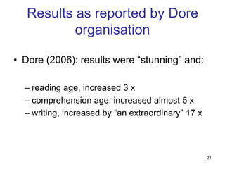 Results as reported by Dore
           organisation

• Dore (2006): results were “stunning” and:

  – reading age, increased 3 x
  – comprehension age: increased almost 5 x
  – writing, increased by “an extraordinary” 17 x



                                                    21
 