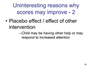 Uninteresting reasons why
    scores may improve - 2
• Placebo effect / effect of other
  intervention
      –Child may be having other help or may
       respond to increased attention




                                               26
 