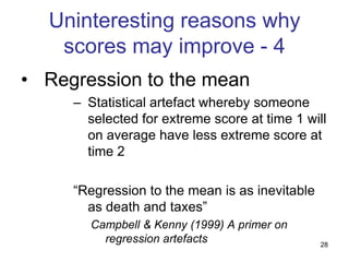 Uninteresting reasons why
   scores may improve - 4
• Regression to the mean
     – Statistical artefact whereby someone
       selected for extreme score at time 1 will
       on average have less extreme score at
       time 2

     “Regression to the mean is as inevitable
       as death and taxes”
       Campbell & Kenny (1999) A primer on
         regression artefacts                   28
 