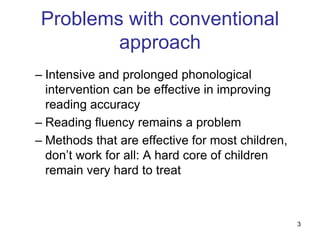 Problems with conventional
         approach
– Intensive and prolonged phonological
  intervention can be effective in improving
  reading accuracy
– Reading fluency remains a problem
– Methods that are effective for most children,
  don‟t work for all: A hard core of children
  remain very hard to treat



                                                  3
 