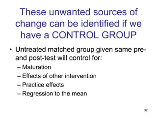 These unwanted sources of
 change can be identified if we
  have a CONTROL GROUP
• Untreated matched group given same pre-
  and post-test will control for:
  – Maturation
  – Effects of other intervention
  – Practice effects
  – Regression to the mean

                                        32
 