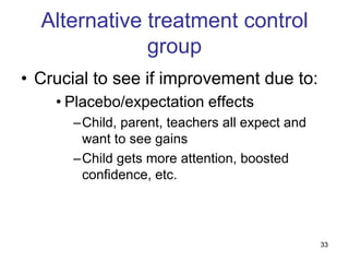 Alternative treatment control
              group
• Crucial to see if improvement due to:
    • Placebo/expectation effects
      –Child, parent, teachers all expect and
       want to see gains
      –Child gets more attention, boosted
       confidence, etc.



                                                33
 