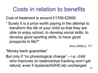 Costs in relation to benefits
Cost of treatment is around £1700-£2000:
“ Surely it is a price worth paying in the attempt to
   transform the life of your child so that they are
   able to enjoy school, to develop social skills, to
   develop good sporting skills, to have good
   prospects in life?”
                                        Dore (2006) p. 171
“Money-back guarantee”
But only if “no physiological change” – i.e. child
  who improves on balance/eye tracking won‟t get
  refund, even if dyslexia/ADHD etc unchanged
                                                        40
 