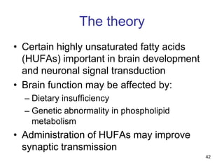 The theory
• Certain highly unsaturated fatty acids
  (HUFAs) important in brain development
  and neuronal signal transduction
• Brain function may be affected by:
  – Dietary insufficiency
  – Genetic abnormality in phospholipid
    metabolism
• Administration of HUFAs may improve
  synaptic transmission
                                           42
 