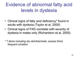 Evidence of abnormal fatty acid
      levels in dyslexia

• Clinical signs of fatty acid deficiency* found in
  adults with dyslexia (Taylor et al, 2000)
• Clinical signs of FAD correlate with severity of
  dyslexia in males only (Richardson et al, 2000)

* 7 items including dry skin/hair/nails, excess thirst,
   frequent urination


                                                          43
 
