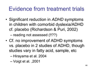Evidence from treatment trials
• Significant reduction in ADHD symptoms
  in children with comorbid dyslexia/ADHD
  cf. placebo (Richardson & Puri, 2002)
  – reading not assessed (!!??)
• Cf. no improvement of ADHD symptoms
  vs. placebo in 2 studies of ADHD, though
  studies vary in fatty acid, sample, etc
  – Hirayama et al. 2004
  – Voigt et al. ,2001
                                             44
 