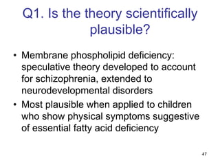 Q1. Is the theory scientifically
              plausible?
• Membrane phospholipid deficiency:
  speculative theory developed to account
  for schizophrenia, extended to
  neurodevelopmental disorders
• Most plausible when applied to children
  who show physical symptoms suggestive
  of essential fatty acid deficiency

                                            47
 