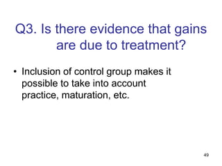 Q3. Is there evidence that gains
       are due to treatment?
• Inclusion of control group makes it
  possible to take into account
  practice, maturation, etc.




                                        49
 