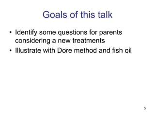Goals of this talk
• Identify some questions for parents
  considering a new treatments
• Illustrate with Dore method and fish oil




                                             5
 