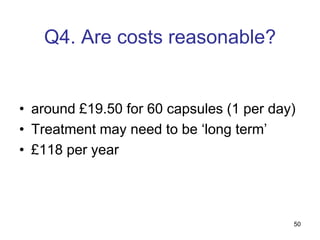 Q4. Are costs reasonable?


• around £19.50 for 60 capsules (1 per day)
• Treatment may need to be „long term‟
• £118 per year




                                          50
 