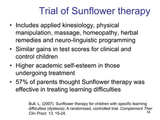 Trial of Sunflower therapy
• Includes applied kinesiology, physical
  manipulation, massage, homeopathy, herbal
  remedies and neuro-linguistic programming
• Similar gains in test scores for clinical and
  control children
• Higher academic self-esteem in those
  undergoing treatment
• 57% of parents thought Sunflower therapy was
  effective in treating learning difficulties

      Bull, L. (2007). Sunflower therapy for children with specific learning
      difficulties (dyslexia): A randomised, controlled trial. Complement Ther
      Clin Pract, 13, 15-24.                                                 54
 