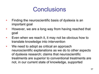 Conclusions
•   Finding the neuroscientific basis of dyslexia is an
    important goal
•   However, we are a long way from having reached that
    goal
•   Even when we reach it, it may not be obvious how to
    translate knowledge into intervention
•   We need to adopt as critical an approach
    neuroscientific explanations as we do to other aspects
    of dyslexia research; claims that neuroscientific
    treatments are superior to conventional treatments are
    not, in our current state of knowledge, supported
                                                         57
 