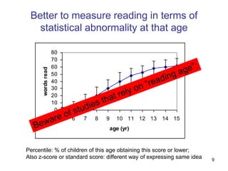 Better to measure reading in terms of
   statistical abnormality at that age

                   80
                   70
                   60
      words read




                   50
                   40
                   30
                   20
                   10
                    0
                        5   6   7   8   9     10 11 12 13   14 15
                                            age (yr)


Percentile: % of children of this age obtaining this score or lower;
Also z-score or standard score: different way of expressing same idea   9
 