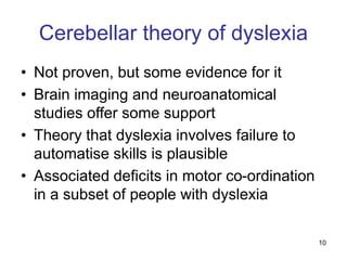 10
Cerebellar theory of dyslexia
• Not proven, but some evidence for it
• Brain imaging and neuroanatomical
studies offer some support
• Theory that dyslexia involves failure to
automatise skills is plausible
• Associated deficits in motor co-ordination
in a subset of people with dyslexia
 