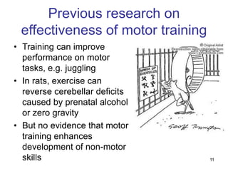 11
Previous research on
effectiveness of motor training
• Training can improve
performance on motor
tasks, e.g. juggling
• In rats, exercise can
reverse cerebellar deficits
caused by prenatal alcohol
or zero gravity
• But no evidence that motor
training enhances
development of non-motor
skills
 