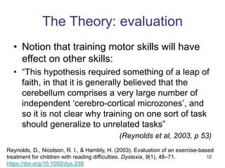12
The Theory: evaluation
• Notion that training motor skills will have
effect on other skills:
• “This hypothesis required something of a leap of
faith, in that it is generally believed that the
cerebellum comprises a very large number of
independent ‘cerebro-cortical microzones’, and
so it is not clear why training on one sort of task
should generalize to unrelated tasks”
(Reynolds et al, 2003, p 53)
Reynolds, D., Nicolson, R. I., & Hambly, H. (2003). Evaluation of an exercise-based
treatment for children with reading difficulties. Dyslexia, 9(1), 48–71.
https://doi.org/10.1002/dys.235
 