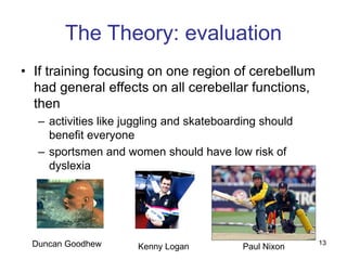 13
The Theory: evaluation
• If training focusing on one region of cerebellum
had general effects on all cerebellar functions,
then
– activities like juggling and skateboarding should
benefit everyone
– sportsmen and women should have low risk of
dyslexia
Paul Nixon
Kenny Logan
Duncan Goodhew
 