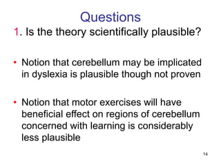 14
Questions
1. Is the theory scientifically plausible?
• Notion that cerebellum may be implicated
in dyslexia is plausible though not proven
• Notion that motor exercises will have
beneficial effect on regions of cerebellum
concerned with learning is considerably
less plausible
 