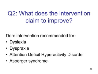 15
Q2: What does the intervention
claim to improve?
Dore intervention recommended for:
• Dyslexia
• Dyspraxia
• Attention Deficit Hyperactivity Disorder
• Asperger syndrome
 