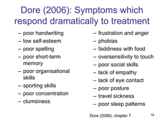 16
Dore (2006): Symptoms which
respond dramatically to treatment
– poor handwriting
– low self-esteem
– poor spelling
– poor short-term
memory
– poor organisational
skills
– sporting skills
– poor concentration
– clumsiness
– frustration and anger
– phobias
– faddiness with food
– oversensitivity to touch
– poor social skills
– lack of empathy
– lack of eye contact
– poor posture
– travel sickness
– poor sleep patterns
Dore (2006), chapter 7
 